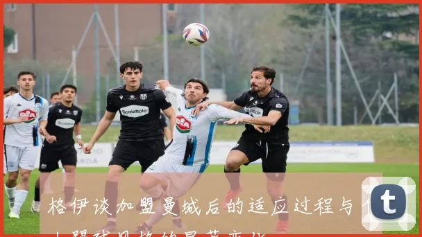 格伊谈加盟曼城后的适应过程与个人踢球风格的显著变化