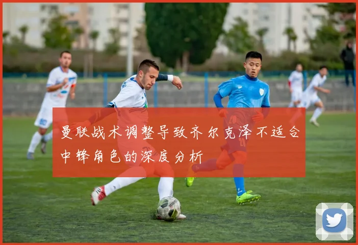 曼联战术调整导致齐尔克泽不适合中锋角色的深度分析