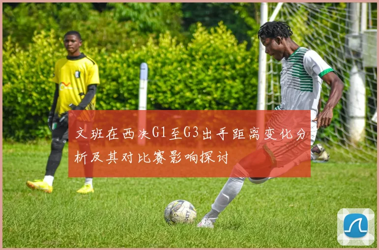 文班在西决G1至G3出手距离变化分析及其对比赛影响探讨