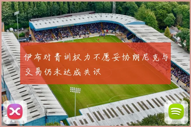 伊布对青训权力不愿妥协朗尼克与交易仍未达成共识