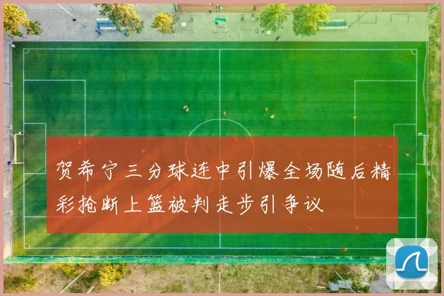 贺希宁三分球连中引爆全场随后精彩抢断上篮被判走步引争议