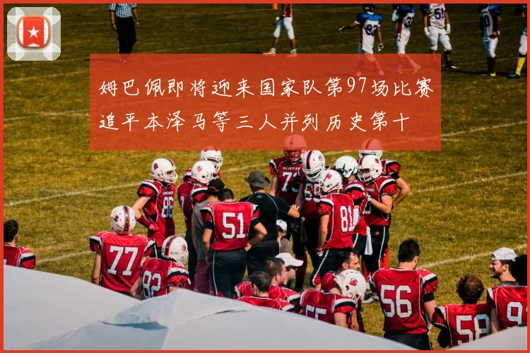 姆巴佩即将迎来国家队第97场比赛追平本泽马等三人并列历史第十