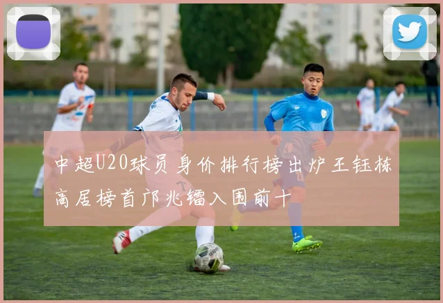 中超U20球员身价排行榜出炉王钰栋高居榜首邝兆镭入围前十
