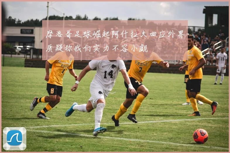 摩洛哥足球崛起阿什拉夫回应外界质疑称我们实力不容小觑