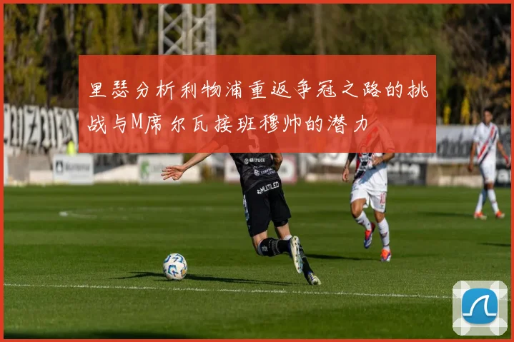 里瑟分析利物浦重返争冠之路的挑战与M席尔瓦接班穆帅的潜力