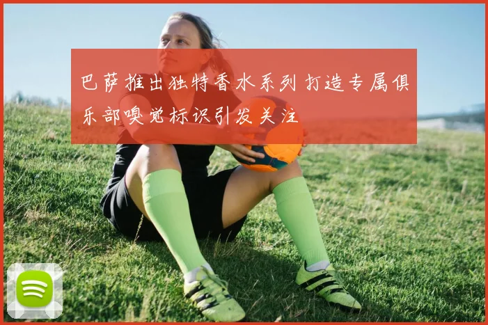 巴萨推出独特香水系列打造专属俱乐部嗅觉标识引发关注