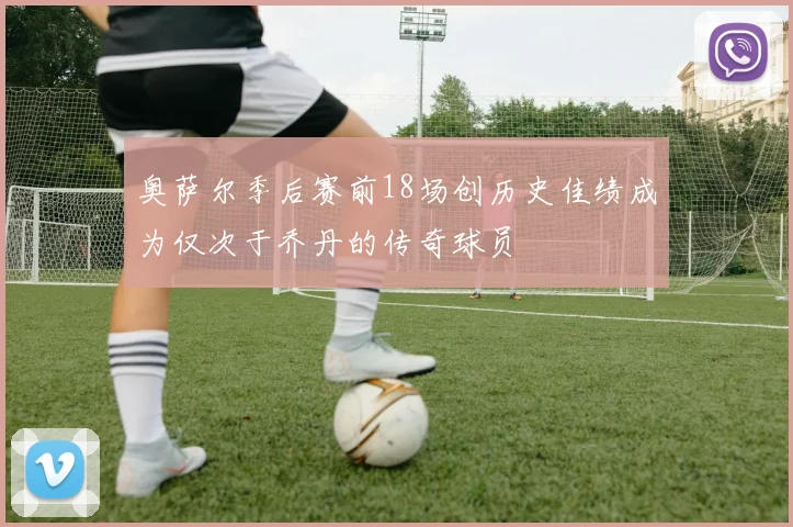 奥萨尔季后赛前18场创历史佳绩成为仅次于乔丹的传奇球员