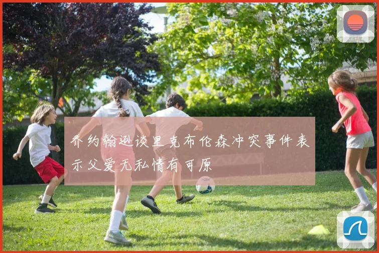 乔约翰逊谈里克布伦森冲突事件表示父爱无私情有可原